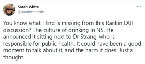 A tweet from Sarah White that says You know what I find is missing from this Rankin DUI discussion? The culture of drinking in NS. He announced it sitting next to Dr Strang, who is responsible for public health. It could have been a good moment to talk about it, and the harm it does. Just a thought.