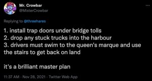 A tweet that says 1: Install trap doors under bridge tolls. 2: Drop any stuck trucks into the harbour. 3: Drivers must swim back to the queens marquee and use the stairs to get back on land. It's a brilliant master plan.